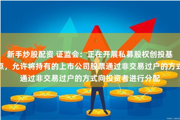 新手炒股配资 证监会：正在开展私募股权创投基金实物分配股票试点，允许将持有的上市公司股票通过非交易过户的方式向投资者进行分配