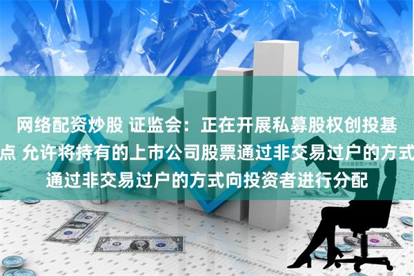 网络配资炒股 证监会：正在开展私募股权创投基金实物分配股票试点 允许将持有的上市公司股票通过非交易过户的方式向投资者进行分配