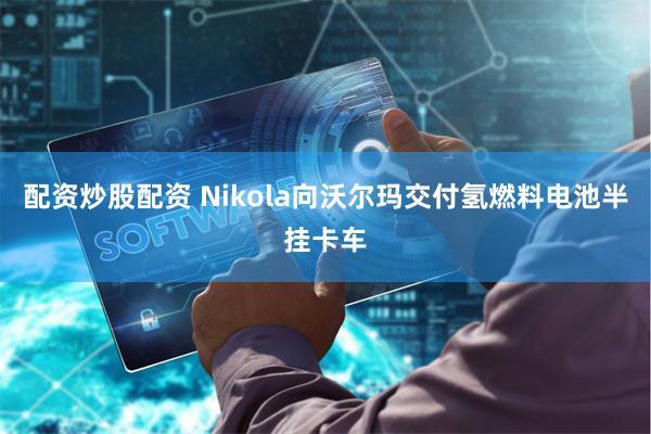 配资炒股配资 Nikola向沃尔玛交付氢燃料电池半挂卡车