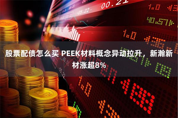 股票配债怎么买 PEEK材料概念异动拉升，新瀚新材涨超8%