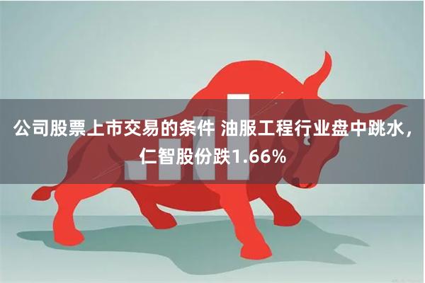 公司股票上市交易的条件 油服工程行业盘中跳水，仁智股份跌1.66%