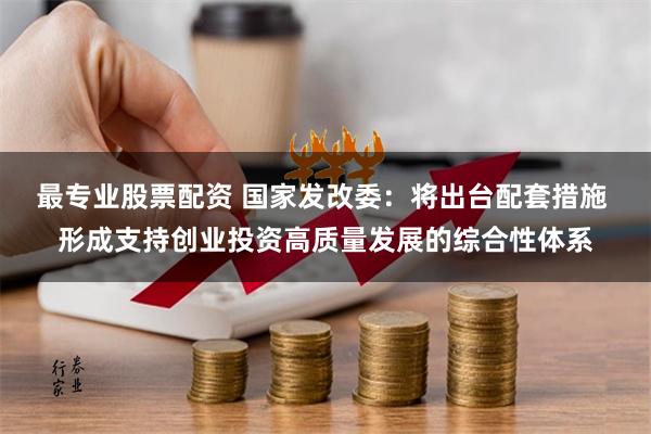 最专业股票配资 国家发改委：将出台配套措施 形成支持创业投资高质量发展的综合性体系