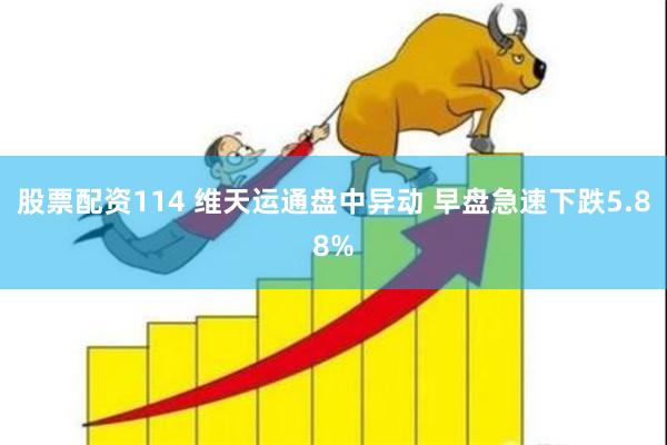 股票配资114 维天运通盘中异动 早盘急速下跌5.88%