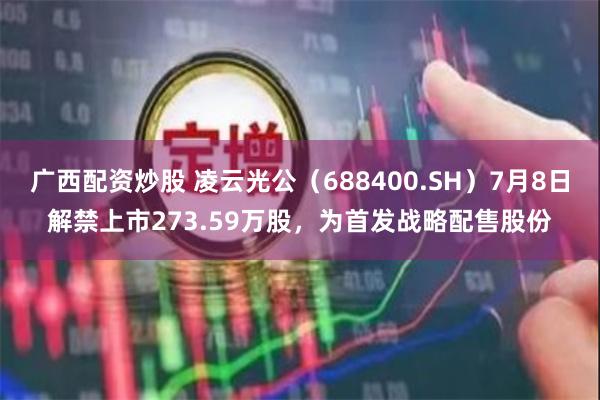 广西配资炒股 凌云光公（688400.SH）7月8日解禁上市273.59万股，为首发战略配售股份