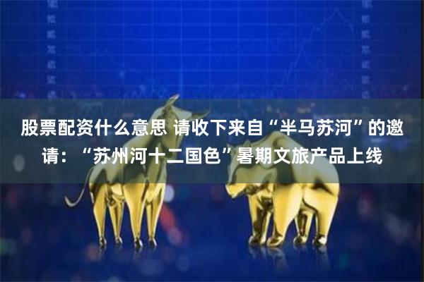 股票配资什么意思 请收下来自“半马苏河”的邀请：“苏州河十二国色”暑期文旅产品上线