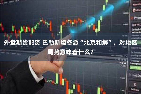 外盘期货配资 巴勒斯坦各派“北京和解”，对地区局势意味着什么？