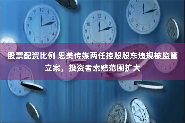 股票配资比例 思美传媒两任控股股东违规被监管立案，投资者索赔范围扩大