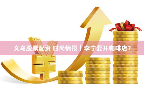 义乌股票配资 时尚情报｜李宁要开咖啡店？