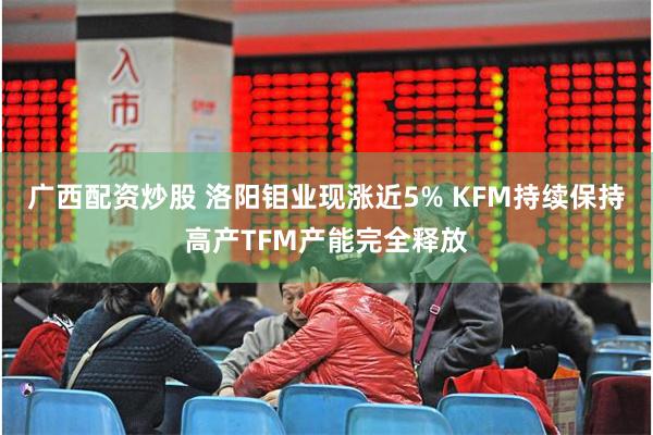 广西配资炒股 洛阳钼业现涨近5% KFM持续保持高产TFM产能完全释放