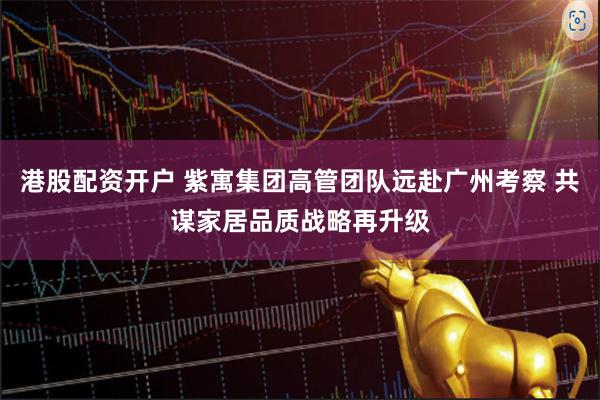 港股配资开户 紫寓集团高管团队远赴广州考察 共谋家居品质战略再升级