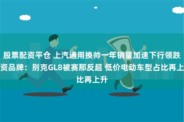 股票配资平仓 上汽通用换帅一年销量加速下行领跌合资品牌：别克GL8被赛那反超 低价电动车型占比再上升