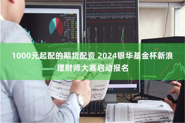 1000元起配的期货配资 2024银华基金杯新浪理财师大赛启动报名