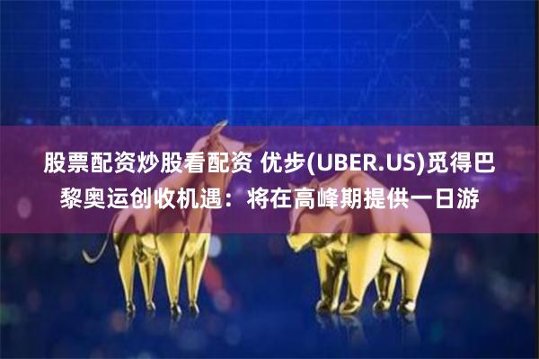 股票配资炒股看配资 优步(UBER.US)觅得巴黎奥运创收机遇：将在高峰期提供一日游