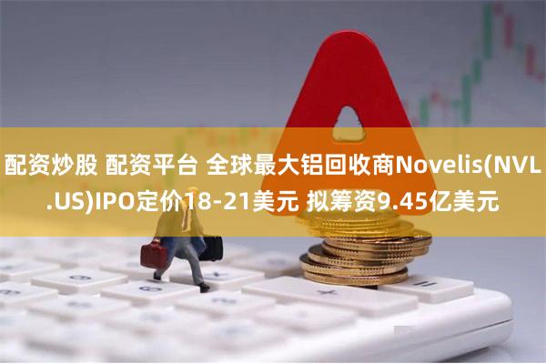 配资炒股 配资平台 全球最大铝回收商Novelis(NVL.US)IPO定价18-21美元 拟筹资9.45亿美元