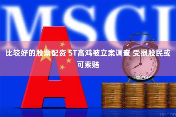 比较好的股票配资 ST高鸿被立案调查 受损股民或可索赔