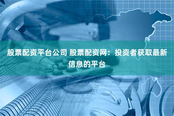 股票配资平台公司 股票配资网：投资者获取最新信息的平台