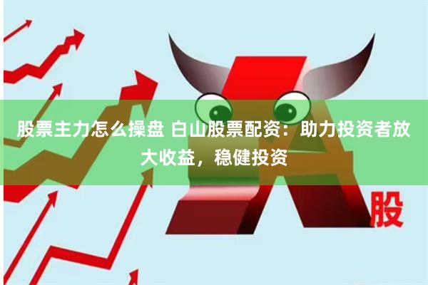 股票主力怎么操盘 白山股票配资：助力投资者放大收益，稳健投资