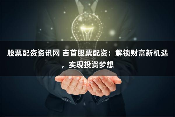 股票配资资讯网 吉首股票配资：解锁财富新机遇，实现投资梦想