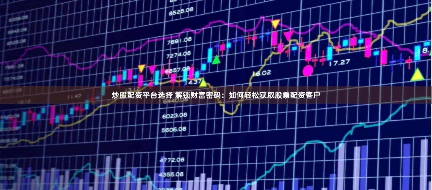 炒股配资平台选择 解锁财富密码：如何轻松获取股票配资客户