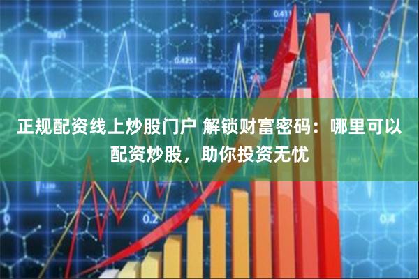 正规配资线上炒股门户 解锁财富密码:哪里可以配资炒股,助你投资无忧