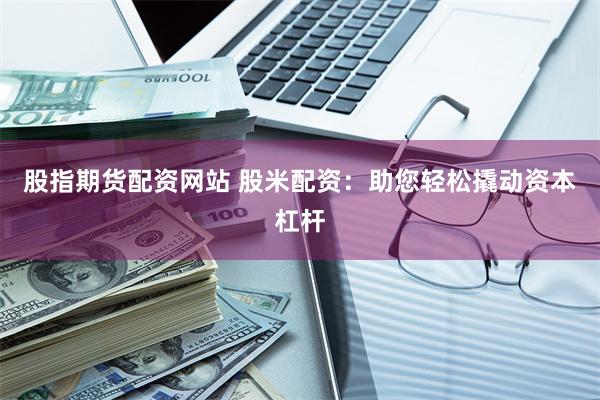 股指期货配资网站 股米配资：助您轻松撬动资本杠杆