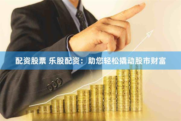配资股票 乐股配资：助您轻松撬动股市财富