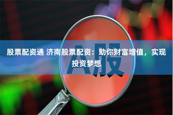 股票配资通 济南股票配资：助你财富增值，实现投资梦想