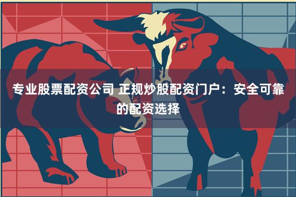 专业股票配资公司 正规炒股配资门户：安全可靠的配资选择