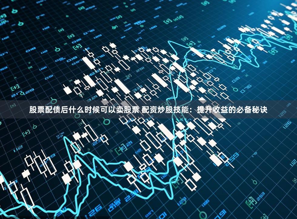 股票配债后什么时候可以卖股票 配资炒股技能：提升收益的必备秘诀