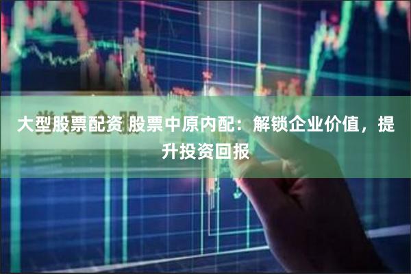 大型股票配资 股票中原内配：解锁企业价值，提升投资回报