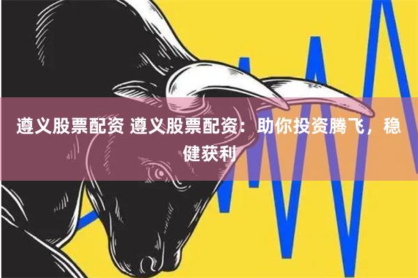 遵义股票配资 遵义股票配资:助你投资腾飞,稳健获利
