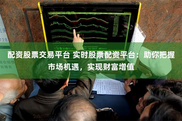 配资股票交易平台 实时股票配资平台:助你把握市场机遇,实现财富增值