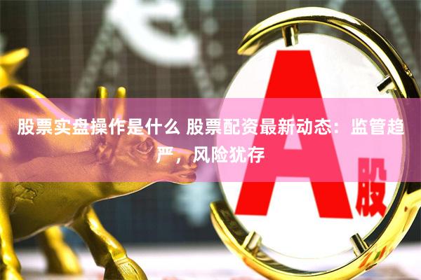 股票实盘操作是什么 股票配资最新动态：监管趋严，风险犹存