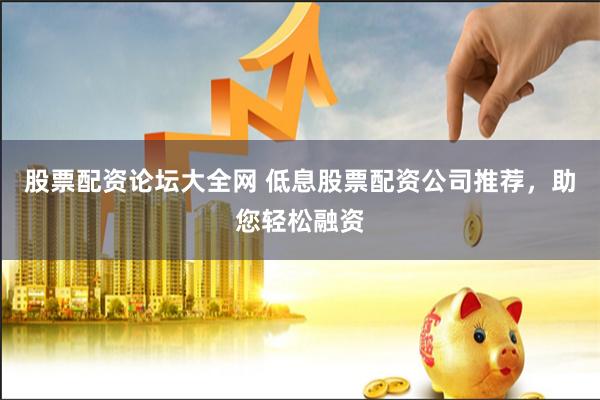 股票配资论坛大全网 低息股票配资公司推荐，助您轻松融资