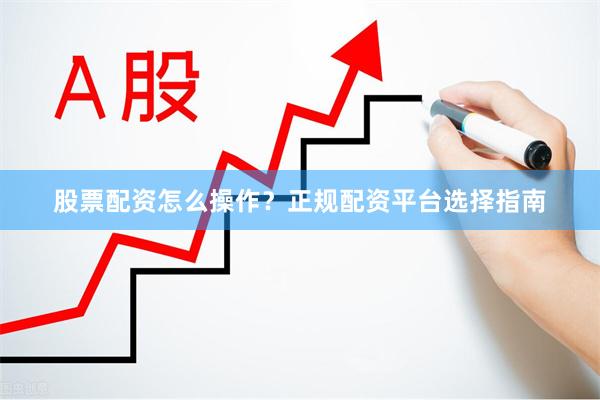 股票配资怎么操作？正规配资平台选择指南